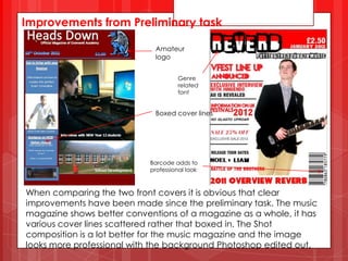Improvements from Preliminary task

                             Amateur
                             logo


                                     Genre
                                     related
                                     font


                             Boxed cover lines




                            Barcode adds to
                            professional look



When comparing the two front covers it is obvious that clear
improvements have been made since the preliminary task. The music
magazine shows better conventions of a magazine as a whole, it has
various cover lines scattered rather that boxed in. The Shot
composition is a lot better for the music magazine and the image
looks more professional with the background Photoshop edited out.
 