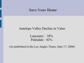 Save Your Home



       Antelope Valley Decline in Value

                Lancaster : 38%
                Palmdale : 42%
(As published in the Los Angles Times, June 17, 2008)
 