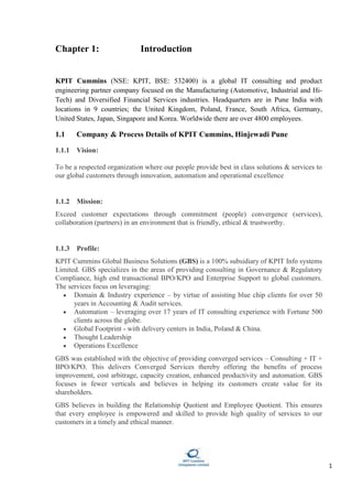 Chapter 1: Introduction<br />KPIT Cummins (NSE: KPIT, BSE: 532400) is a global IT consulting and product engineering partner company focused on the Manufacturing (Automotive, Industrial and Hi-Tech) and Diversified Financial Services industries. Headquarters are in Pune India with locations in 9 countries; the United Kingdom, Poland, France, South Africa, Germany, United States, Japan, Singapore and Korea. Worldwide there are over 4800 employees.<br />1.1Company & Process Details of KPIT Cummins, Hinjewadi Pune<br />1.1.1 Vision: <br />To be a respected organization where our people provide best in class solutions & services to our global customers through innovation, automation and operational excellence <br />1.1.2Mission: <br />Exceed customer expectations through commitment (people) convergence (services), collaboration (partners) in an environment that is friendly, ethical & trustworthy.<br />1.1.3Profile: <br />KPIT Cummins Global Business Solutions (GBS) is a 100% subsidiary of KPIT Info systems Limited. GBS specializes in the areas of providing consulting in Governance & Regulatory Compliance, high end transactional BPO/KPO and Enterprise Support to global customers. The services focus on leveraging:<br />Domain & Industry experience – by virtue of assisting blue chip clients for over 50 years in Accounting & Audit services. <br />Automation – leveraging over 17 years of IT consulting experience with Fortune 500 clients across the globe. <br />Global Footprint - with delivery centers in India, Poland & China. <br />Thought Leadership <br />Operations Excellence <br />GBS was established with the objective of providing converged services – Consulting + IT + BPO/KPO. This delivers Converged Services thereby offering the benefits of process improvement, cost arbitrage, capacity creation, enhanced productivity and automation. GBS focuses in fewer verticals and believes in helping its customers create value for its shareholders.<br />GBS believes in building the Relationship Quotient and Employee Quotient. This ensures that every employee is empowered and skilled to provide high quality of services to our customers in a timely and ethical manner.<br />1.2 Finance and services<br />1.2.1Financials<br />Revenues for fiscal year 2009 is USD $174.10 million. There was a growth of 20% over revenues for fiscal year 2008, USD $145.24 million. Net profit for fiscal year 2008 was USD 12.40 million. Net profit for fiscal year 2009 is USD $13.52 million, a growth of 28%. Gross profit margin expanded by 4.16% to 48.29% and EBITDA margin expanded by 2.83% to 29.44% from 2008 to 2009. Net profit after tax for quarter 4 of fiscal year 2009 USD $3.97 million a year on year growth of 85.85%. 25 customers have reached revenue of over $1 million.<br />KPIT Cummins is focused on Manufacturing (Automotive, Hi-Tech, Industrial, Farm Equipment) and Diversified Financial Services (DFS). Within these industries the following services are offered:<br />1.2.2 IT and BPO/ KPO Solutions and Services<br />Focus Areas:Specializations:BPO/ KPOEnterprise Support ServicesFinance and AccountingRisk Management and Compliance ConsultingWarranty ManagementBusiness ConsultingBusiness ProcessSupply Chain and Customer Relationship Management (CRM)IT StrategyTechnology SolutionsEnterprise Resource Planning (ERP)E-Business and Enterprise Application Integration (EAI]])Business Intelligence]]Outsourcing SolutionsApplication OutsourcingBusiness Process OutsourcingKnowledge Process Outsourcing<br />1.2.3Research and Development<br />The Center for Research in Engineering Sciences and Technology (CREST) is focused on innovation, technology, and R&D in emerging technologies. The CREST team files patents and publishes research papers in international conferences which cater to a multitude of new technologies. The focus is on use appropriate of cost effective technology, and working under technical as well as market driven constraints.<br />Events like monthly technical seminars, lecture series by eminent scientists, annual technical conference, are among the many initiatives undertaken by CREST to drive passion for technology, and to nurture a culture of innovation across the company. To increase a global exchanges of knowledge the Nalanda internship program has been created to increase the number of international students studying and contributing to the KPIT Cummins culture.<br />The quarterly journal, TechTalk@KPITCummins, is a platform for technologists to share their expertise with customers and employees. Special Issue 2009 TechTalk@KPITCummins has included articles written by industry experts and KPIT Cummins contributors.<br />Corporate Social Responsibility<br />Community Initiatives<br />KPIT Cummins gives:<br />- Scholarships are awarded to female students of the Bhagini Nivedita Pratishthan for computer related training<br />- Computers and software has been donated to many schools and non-profit organizations along with IT technical support and training<br />- Donations of computers to villages surrounding Pune has also helped increase the rural areas awareness of health issues, education, government programs as well as agricultural information<br />- Hardware and software support to not-for-profit organizations in the United States of America (USA) Columbus Indiana<br />KPIT Cummins participates and host:<br />- Blood donation drives with the help of Jana Kalyan Rakta Pedhi and Deenanath Mangeshkar Hospital on the Hinjawadi premises<br />- Donation drive for the Nav Maharashtra Community Foundation (Navam), a non-profit organization that supports innovative community projects in rural Maharashtra<br />- Clothes donation drive where boxes of clothes are collected and donated to volunteer agencies, SOS children villages, orphanages and other institutions<br />- World Environment Day = annual tree plantation drive<br />- Children’s Day = toys are collected and donated to various adoption centers and orphanages<br />- Environmental awareness campaign organized by Friends of Society<br />1.2.4Partnerships and Memberships<br />Enterprise IT- SAP Channel partner India- SAP Services partner- Apriso Solution partner for Manufacturing Execution Systems (MES)- Member of Oracle Partner Network<br />Automotive- Partnership with VaST for delivering Virtualization Tools and Services- Premium membership with Automotive Open System Architecture (AUTOSAR)- Membership with Japan Automotive Software Platform Architecture (JasPar)<br />Consulting Partners- Altran an IT consulting and services company based in France- Business Connexion (BCX) is one of the biggest IT consulting, hardware services and software services provider in South Africa- Carrington Associates Asia-Pacific is an Australasian focused IT services and consulting company<br />Semiconductor Solutions- Member of ARM Connected Community- Founder member of India Semiconductor Association ISA<br />Diversified Financial Services (DFS)- Partnership with GemStone Systems to offer services in High Performance Computing and Cluster Management<br />1.3 Timeline & mergers<br />1.3.1Timeline<br />Date:Event:1990KPIT Infosystems incorporated by a group of CPAs1994 –1998Excellence in exports award from Government of India1995 –1996Outstanding achievement award from Oracle[citation needed]1997Achieved ISO 9001, certified by KPMG1999IPO: 42 times oversubscribed. Became a public limited company in India2002Merger of Cummins Infotech into KPIT Infosystems to KPIT Cummins Infosystems Limited2004ISO 9001:2000 Acquisition of Panex Consulting – USA2005Lehman Brothers take 8% state in KPIT Cummins. Integrated all offshore facilities in Pune, India into the state of the art campus at Hinjawadi. Acquisition of SolvCentral.com – USA. Acquisition of Pivolis.com – France.2006Acquisition of CG Smith, India2007Achieved corporate mission of being a USD $100 million company by the financial year 2006-2007 Strategic investment by Cargill Ventures, a venture capital arm of Cargill Inc.2008Acquisition of Mechanical Design Services business of Harita TVS Technologies, India.<br />Table  SEQ Table  ARABIC 1 : Timeline<br />1.3.2Mergers and Acquisitions<br />Cummins (2002) - Merger with Cummins Infotech LimitedSoftware development arm of Cummins Inc. - the worlds largest producer of diesel engines<br />Panex Consulting Inc. (2003) - Acquisition of Panex Consulting Inc., USASAP implementation services in Business Intelligence & Data Warehousing space<br />SolvCentral.com (2005) - Acquisition of SolvCentral.comA leading Business Intelligence services and products company<br />Pivolis.com (2005) - Acquisition of Pivolis.com, FranceLeading outsourcing consultancy<br />CG Smith Software Pvt. Ltd. (2006) - Acquisition of CG Smith Software Pvt. Ltd.Leading Automotive Electronics Software & Solutions company and a member of AUTOSAR<br />Harita TVS (2008) - Acquisition of Mechanical Design Services Business of Harita TVS TechnologiesEngineering Design Services Company catering to Automotive and Construction & Industrial Machinery. [1]<br />Sparta Consulting (2009) - Acquisition of California, USA based firm leading provider of high end SAP solutions<br />1.4Technology is the enabler - Process is core!<br />Companies invest huge sums of money to implement IT solutions to solve all business problems, only to find that the IT solution has failed to produce the desired result. The primary reason being that IT is an enabler and not a fixer of business processes. <br />For example, <br />If the Inventory turnover ratio is low because of a possible demand forecasting error, implementing an ERP does not help <br />A Warranty Management which can improve an inefficient quality control process can lead to reduction in warranty expenses much more than any other IT solution <br />Likewise, for improper demand planning, scheduling for multiple product lines could be irregular and hHaving an MES software alone does not help remove these irregularities <br />Thus it is important to recognize that process is the core and IT the enabler! <br />Process should deliver the desired results, in a growing environment<br />Picture this - A car manufacturer in Detroit has a hood, deck, front doors and rear doors' supplier in Mexico. After years of pertinent efforts, the car manufacturer is now inching to precise the Just - in - time deliveries from the supplier. Now, in a rapidly changing world the car manufacturer is forced to source from China, assemble in India, and further sell in India and export to European markets. This means processes like purchasing, inventory, warranty, sales and marketing, new product development become complex and face multiple points of failure. Manufacturers are now faced with making these processes robust and scalable to ensure survival and sustainable growth. <br />Figure  SEQ Figure  ARABIC 1 : Process Integration<br />1.5KPIT Cummins for Process Optimization and Integration<br />KPIT is focused on serving the manufacturing industry as it understands that manufacturers are no more looking for technology solutions but process solutions. Over the years, KPIT has helped many manufacturing companies with solutions which have further helped optimize, integrate and improve their existing processes. <br />Client Description KPIT Cummins GBS roleSkills & Rules based services(Finance & Accounting)  One of the largest engine manufacturer in the world Finance & accounting services (Cash applications, Fixed assets, Reconciliations )A global leader in electric power generation systems, engines & related technologies Finance & accounting services (Accounts payable, Accounts Receivable, Cash applications, Fixed assets, ) An IT company providing development & support services to clients in Americas, Europe & Asia-Pacific Billing & invoicingA U.K. based CPA firm providing book keeping, accounting & audit services. Book keeping & accountingLeading Consulting Firm Accounts Payable, IT platform developed to automate processLeading pharmaceutical and chemical multinational Setting up finance and accounting processesSkills & Rules based services(HR Management System)  One of the largest online banks providing online discount stock brokerage.  Providing Corporate Support and Plan Management services for its productAn IT Company providing development & support services to clients Americas, Europe & Asia-Pacific.  Payroll administrationRe-sourcing & HR administrativeactivities A leading private airliner based out of India. ESOP consulting A leading private sector bank based out of India. ESOP management (data management, management reporting, ESOP valuating & accounting)Technology based services(Enterprise Support)  A global Business Intelligence (BI) software company. Level 1, Level 2 and Level 3 product support for cases of all severitiesA world leader of enterprise infrastructure software Level 1 & 2 support for Web Application ServerOne of the largest providers of Security compliance management solutions Level 1 & Level 2 product supportKnowledge based services(Risk Management & Compliance)  A global leader in convenience foods & beverages. Post implementation ERP reviewA SOX compliance software solutions enterprise headquartered in the U.S. Content Management Advisory for data extracting tools with respect to SOX complianceA leading international provider of independent internal audit and business & technology risk consulting serices based out of the U.S. Support services in SOX compliancesA major firm providing audit, tax & advisory services. Support services in SOX compliancesA global leader in electrical power generation systems, engines & related technologies. SOX advisory & support servicesA control systems & control protection devices manufacturing firm based out of Germany.  SOX advisory & support servicesA global manufacturing company headquartered in the U.S. SOX advisory & support servicesA global leader in power generation space based out of the U.K. SOX advisory & support servicesKnowledge based services(Business Intelligence & Data Analytics)  A global manufacturing company headquartered in the U.K. & the facilities in the U.S., Mexico, Germany & China. Inventory analysis Sales & gross margin analysisA global manufacturing company based in the U.S. Business Process Re-engineeringOne of the largest engine manufacturer in the world Inventory Management<br />Table  SEQ Table  ARABIC 2: Client Details & Process Optimization<br />KPIT Cummins Global Business Solutions has emerged as the partner of choice to enterprise organizations to craft an effective technical support base for their customers. <br />At KPIT Cummins GBS, we commit to deliver the best of service partnership based on our capabilities, skills and trust even as we promise to provide cost-effective solutions to our enterprise customers.<br />One of the biggest challenges you face after deciding to outsource your technical support is finding a provider that is capable of keeping your customer service levels consistent and strong. <br />Of your available partnership choices, a BPO/call center which also does tech support, simply cannot match the technology challenges you face. At the same time, a company that predominantly does software development, despite of having good technology skills, will find it difficult to adjust to the nuances of tech support processes, as it is altogether a different ballgame.<br />Partner with KPIT and you will: <br />Get the best value for your engineering dollars. A significant percentage of tech support is a repeatable process. By outsourcing this activity to KPIT, you let your developers focus on new technology development and enable management focus on market development. <br />Reduced capital expenditure. Grow your business, not processes and overhead. We have the technology capabilities, state-of-art technology infrastructure and processes in place to ensure your success. This means reduced up-front expenses for you. Instead of tying up capital in a technical support infrastructure, you can focus that capital in areas with higher returns: creating new products, evolving new markets and more. <br />Reduce dependence on underlying technologies. It’s a challenge to find and retain skilled support personnel. By outsourcing operations to KPIT, you can enjoy reliable world-class support without having to attract expensive IT talent and reduce the need for expensive knowledge creation & management. <br />Speeding up your time-to-benefit. By leveraging KPIT’s end-to-end solution package and process migration expertise, you reduce any risk of moving offshore and can expect measurable high quality services, right from day one. <br />1.6 Work Culture<br />Our most valuable resource at KPIT, our People, join us from diverse cultural and academic backgrounds thereby bringing in a plethora of knowledge and experience. The best way to describe such a diverse Organization is through a single letter-“WE”. <br />An environment where words ‘I’ and ‘You’ crumble into insignificance and ‘WE’ evolves above them all. It is this spirit of “WE” - the urge to collectively make a difference and yet be recognized as an individual that drives our business and helps us excel in everything we do. <br />At KPIT Cummins, we nurture unique people practices that foster recognition at both individual and team level. Precisely why, you and your team never feel lost in a swarm of people here! It is a pleasure to see how this has evolved into a corporate culture characterized by fairness, equal opportunity, growth and personal satisfaction. <br />WE give you sufficient space to indulge into research and development, prospects and platforms to explore share your knowledge and above all ample opportunities to learn and expand your horizons.<br />The People DNA of KPIT Cummins<br />Whether it is a corporate, or a community, we believe that it’s the people who make an entire difference. Embedded in the DNA of KPIT are the seven core values CRICKET (Customer Focus, Respect for Individual, Integrity, Community Contribution, Knowledge Worship, Entrepreneurship & Innovation and Teamwork & Boundarylessness). Every KPIT is proud of these values and practices each of them as well; being technically sound and hard working is just a bonus. We are passionate about winning and enjoying each other’s successes. KPIT Cummins is a place where everyone is treated as an equal and yet the differences are respected. <br />Our quot;
Every Idea Countsquot;
 approach encourages people to propose new ideas and suggestions - thus nurturing a profound sense of personal involvement in the company's business. The work culture is dedicated towards building happy communities by adding value to the personal as well as professional lives.<br />Chapter 2: Oracle Weblogic and Components<br />Owned by Oracle Corporation, Oracle WebLogic consists of a JavaEE platform product family that includes:<br />a JavaEE application server, WebLogic Application Server <br />an enterprise portal, WebLogic Portal <br />an Enterprise Application Integration platform <br />a transaction server and infrastructure, WebLogic Tuxedo <br />a telecommunication platform, WebLogic Communication Platform <br />an HTTP web server <br />2.1History<br />Prior to co-founding WebLogic, Inc., in September 1995, Paul Ambrose and Carl Resnikoff had developed (pre-JDBC) Oracle, Sybase, and Microsoft SQL Server database-drivers for Java under the name dbKona, as well as a quot;
three tierquot;
 server to permit applets to connect to these databases.[1]<br />This WebLogic 1.48 server had the name T3Server (a bastardization of quot;
3-Tier Serverquot;
). Concurrently, Pitman and Pasker had worked on network-management tools written in Java. Pasker had written an SNMP stack in Java and a W32 native method for ICMP ping, while Pitman worked on applets to display the management data.<br />The 1.48 server version had (among other hidden features) the ability to extend it by modifying a dispatcher and adding a handler for different types of messages. Pasker talked Ambrose into sending him the source code for the server, and Pasker extended it so that applets could make SNMP and PING requests on the network, and display the results.<br />At this point, the founders worked together to pursue what eventually became the quot;
Application Serverquot;
.<br />BEA Systems acquired WebLogic, Inc. in 1998, following which it became BEA WebLogic. Oracle acquired BEA in 2008, following which it became Oracle WebLogic.<br />2.2Application Server versions<br />WebLogic Server 11g (10.3.2) - Nov 2009 <br />WebLogic Server 11g (10.3.1) - Jul 2009 <br />WebLogic Server 10.3 - Aug 2008 [2] <br />WebLogic Server 10.0 - Mar 2008 [3] <br />WebLogic Server 9.2 <br />WebLogic Server 9.1 <br />WebLogic Server 9.0 - Nov 2006 [4] <br />WebLogic Server 8.1 - Jul 2003 [5] <br />WebLogic Server 7.0 - Jun 2002 [6] <br />WebLogic Server 6.1 <br />WebLogic Server 6.0 - file date March 2001 on an old CD [7] <br />WebLogic Tengah 3.1 - Jun 1998 [8] <br />WebLogic Tengah 3.0.1 - Mar 1998 [9] <br />WebLogic Tengah 3.0 - Jan 1998 [10] <br />WebLogic Tengah - Nov 1997 [11] <br />2.3Capabilities<br />Oracle WebLogic Server forms part of Oracle Fusion Middleware portfolio and supports Oracle, DB2, Microsoft SQL Server, MySQL Enterprise and other JDBC-compliant databases. Oracle WebLogic Platform also includes:<br />Portal which includes Commerce Server and Personalization Server <br />WebLogic Integration <br />WebLogic Workshop, an Eclipse IDE for Java, SOA and Rich Internet applications <br />JRockit, a custom JVM. <br />WebLogic Server includes .NET interoperability and supports the following native integration capabilities:<br />Native enterprise-grade JMS messaging <br />Java EE Connector Architecture <br />WebLogic/Tuxedo Connector <br />COM+ Connectivity <br />CORBA connectivity <br />IBM WebSphere MQ connectivity <br />Oracle WebLogic Server Process Edition also includes Business Process Management and Data Mapping functionality. WebLogic supports security policies managed by security administrators. The Oracle WebLogic Server Security Model includes:<br />application business logic separated from security code <br />complete scope of security coverage for all JavaEE and non-JavaEE components <br />2.4Supported open standards<br />JavaEE 1.3 & 1.4 & 5 <br />JPA 1.0 <br />JAAS <br />XSLT and XQuery <br />ebXML <br />BPEL & BPEL-J <br />JMX and SNMP <br />Native support for: <br />SOAP <br />WSDL <br />UDDI <br />WS-Security <br />WSRP<br />An HTTP connection is merely a socket connection from the client to the server over a specified port.  The default HTTP port is 80 and default HTTPS port is 443.<br />2.5Request/Response model<br />The Request Line <br />,[object Object]