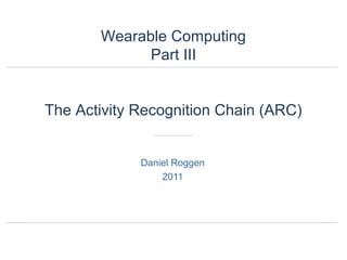 Daniel Roggen
2011
Wearable Computing
Part III
The Activity Recognition Chain (ARC)
 