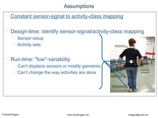 © Daniel Roggen www.danielroggen.net droggen@gmail.com
Assumptions
• Constant sensor-signal to activity-class mapping
• Design-time: identify sensor-signal/activity-class mapping
– Sensor setup
– Activity sets
• Run-time: "low"-variability
– Can't displace sensors or modify garments
– Can't change the way activities are done
 