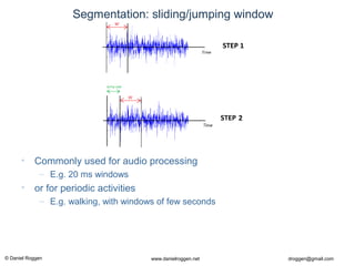 © Daniel Roggen www.danielroggen.net droggen@gmail.com
Segmentation: sliding/jumping window
• Commonly used for audio processing
– E.g. 20 ms windows
• or for periodic activities
– E.g. walking, with windows of few seconds
 