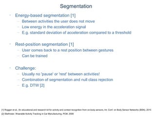 © Daniel Roggen www.danielroggen.net droggen@gmail.com
Segmentation
• Energy-based segmentation [1]
– Between activities the user does not move
– Low energy in the acceleration signal
– E.g. standard deviation of acceleration compared to a threshold
• Rest-position segmentation [1]
– User comes back to a rest position between gestures
– Can be trained
• Challenge:
– Usually no 'pause' or 'rest' between activities!
– Combination of segmentation and null class rejection
– E.g. DTW [2]
[1] Roggen et al., An educational and research kit for activity and context recognition from on-body sensors, Int. Conf. on Body Sensor Networks (BSN), 2010
[2] Stiefmeier, Wearable Activity Tracking in Car Manufacturing, PCM, 2008
 