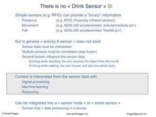 © Daniel Roggen www.danielroggen.net droggen@gmail.com
There is no « Drink Sensor » 
• Simple sensors (e.g. RFID) can provide a "binary" information
– Presence (e.g. RFID, Proximity infrared sensors)
– Movement (e.g. ADXL345 accelerometer ‘activity/inactivity pin’)
– Fall (e.g. ADXL345 accelerometer ‘freefall pin’)
• But in general « activity-X sensor » does not exist
– Sensor data must be interpreted
– Multiple sensors must be correlated (data fusion)
– Several factors influence the sensor data
• Drinking while standing: the arm reaches the object then the mouth
• Drinking while walking: the arm moves, and also the whole body
• Context is interpreted from the sensor data with
– Signal processing
– Machine learning
– Reasoning
• Can be integrated into a « sensor node » or « smart sensor »
– Sensor chip + data processing in a device
 