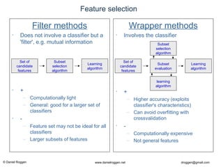 © Daniel Roggen www.danielroggen.net droggen@gmail.com
Feature selection
Filter methods
• Does not involve a classifier but a
'filter', e.g. mutual information
• +
– Computationally light
– General: good for a larger set of
classifiers
• -
– Feature set may not be ideal for all
classifiers
– Larger subsets of features
Set of
candidate
features
Subset
selection
algorithm
Learning
algorithm
Wrapper methods
• Involves the classifier
• +
– Higher accuracy (exploits
classifier's characteristics)
– Can avoid overfitting with
crossvalidation
• -
– Computationally expensive
– Not general features
Set of
candidate
features
Subset
evaluation
Learning
algorithm
learning
algorithm
Subset
selection
algorithm
 