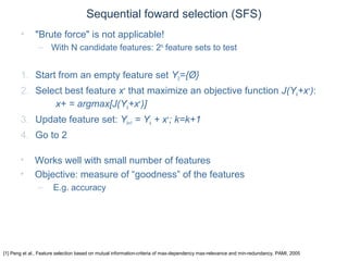 © Daniel Roggen www.danielroggen.net droggen@gmail.com
Sequential foward selection (SFS)
• "Brute force" is not applicable!
– With N candidate features: 2N
feature sets to test
1. Start from an empty feature set Y0={Ø}
2. Select best feature x+
that maximize an objective function J(Yk+x+
):
x+ = argmax[J(Yk+x+
)]
3. Update feature set: Yk+1 = Yk + x+
; k=k+1
4. Go to 2
[1] Peng et al., Feature selection based on mutual information-criteria of max-dependency max-relevance and min-redundancy, PAMI, 2005
• Works well with small number of features
• Objective: measure of “goodness” of the features
– E.g. accuracy
 