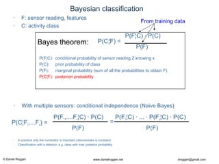 © Daniel Roggen www.danielroggen.net droggen@gmail.com
Bayesian classification
• F: sensor reading, features
• C: activity class
P(F)
P(C¦F) =
P(F¦C) · P(C)
P(F¦C): conditional probability of sensor reading Z knowing x
P(C): prior probability of class
P(F): marginal probability (sum of all the probabilities to obtain F)
P(C¦F): posteriori probability
Bayes theorem:
• With multiple sensors: conditional independence (Naive Bayes)
P(F)
P(C¦F1,...Fn) =
P(F1,....Fn¦C) · P(C)
P(F)
P(F1¦C) · ... · P(Fn¦C) · P(C)
=
• In practice only the numerator is important (denominator is constant)
• Classification with a detector: e.g. class with max posterior probability
From training data
 