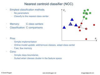 © Daniel Roggen www.danielroggen.net droggen@gmail.com
• Memory: C class centers
• Classification: C comparisons
• Pros:
– Simple implementation
– Online model update: add/remove classes, adapt class center
– Fast, few memory
• Cons:
– Simple class boundaries
– Suited when classes cluster in the feature space
Nearest centroid classifier (NCC)
• Simplest classification methods
– No parameters
– Classify to the nearest class center
?
F1
F2
 