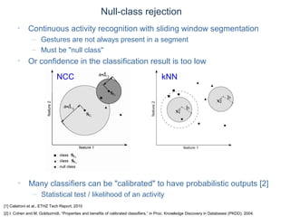 © Daniel Roggen www.danielroggen.net droggen@gmail.com
Null-class rejection
• Continuous activity recognition with sliding window segmentation
– Gestures are not always present in a segment
– Must be "null class"
• Or confidence in the classification result is too low
[1] Calatroni et al., ETHZ Tech Report, 2010
[2] I. Cohen and M. Goldszmidt, “Properties and benefits of calibrated classifiers,” in Proc. Knowledge Discovery in Databases (PKDD), 2004.
NCC kNN
• Many classifiers can be "calibrated" to have probabilistic outputs [2]
– Statistical test / likelihood of an activity
 