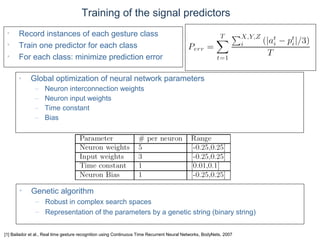 © Daniel Roggen www.danielroggen.net droggen@gmail.com
Training of the signal predictors
• Record instances of each gesture class
• Train one predictor for each class
• For each class: minimize prediction error
• Genetic algorithm
– Robust in complex search spaces
– Representation of the parameters by a genetic string (binary string)
• Global optimization of neural network parameters
– Neuron interconnection weights
– Neuron input weights
– Time constant
– Bias
[1] Bailador et al., Real time gesture recognition using Continuous Time Recurrent Neural Networks, BodyNets, 2007
 