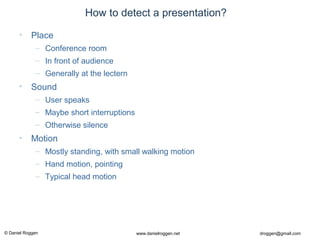 © Daniel Roggen www.danielroggen.net droggen@gmail.com
How to detect a presentation?
• Place
– Conference room
– In front of audience
– Generally at the lectern
• Sound
– User speaks
– Maybe short interruptions
– Otherwise silence
• Motion
– Mostly standing, with small walking motion
– Hand motion, pointing
– Typical head motion
 