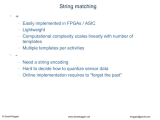 © Daniel Roggen www.danielroggen.net droggen@gmail.com
String matching
• +
– Easily implemented in FPGAs / ASIC
– Lightweight
– Computational complexity scales linearly with number of
templates
– Multiple templates per activities
• -
– Need a string encoding
– Hard to decide how to quantize sensor data
– Online implementation requires to "forget the past"
 