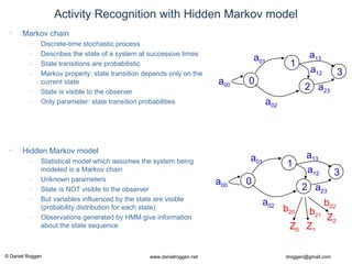 © Daniel Roggen www.danielroggen.net droggen@gmail.com
Activity Recognition with Hidden Markov model
• Markov chain
– Discrete-time stochastic process
– Describes the state of a system at successive times
– State transitions are probabilistic
– Markov property: state transition depends only on the
current state
– State is visible to the observer
– Only parameter: state transition probabilities
• Hidden Markov model
– Statistical model which assumes the system being
modeled is a Markov chain
– Unknown parameters
– State is NOT visible to the observer
– But variables influenced by the state are visible
(probability distribution for each state)
– Observations generated by HMM give information
about the state sequence
0
1
2
3
a01
a02
a12
a13
a23
a00
0
1
2
3
a01
a02
a12
a13
a23
a00
Z1Z0
b21
b20
Z2
b22
 