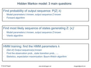 © Daniel Roggen www.danielroggen.net droggen@gmail.com
Hidden Markov model: 3 main questions
Find most likely sequence of states generating Z: {xi}T
• Model parameters λ known, output sequence Z known
• Viterbi algorithm
HMM training: find the HMM parameters λ
• (Set of) Output sequence(s) known
• Find the observation prob., state transition prob., ....
• Statistics, expectation maximization: Baum-Welch algorithm
Find probability of output sequence: P(Z¦ λ)
• Model parameters λ known, output sequence Z known
• Forward algorithm
 