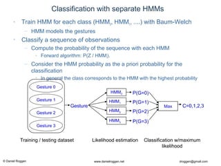 © Daniel Roggen www.danielroggen.net droggen@gmail.com
Classification with separate HMMs
• Train HMM for each class (HMM0, HMM1, ....) with Baum-Welch
– HMM models the gestures
• Classify a sequence of observations
– Compute the probability of the sequence with each HMM
• Forward algorithm: P(Z / HMMi).
– Consider the HMM probability as the a priori probability for the
classification
• In general the class corresponds to the HMM with the highest probability
C=0,1
Gesture 0
Gesture 1
HMM0
HMM1
P(G=0)
P(G=1)
MaxGesture
Gesture 2
Gesture 3
HMM2 P(G=2)
HMM3 P(G=3)
C=0,1,2,3
Training / testing dataset Likelihood estimation Classification w/maximum
likelihood
 
