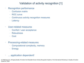 © Daniel Roggen www.danielroggen.net droggen@gmail.com
Validation of activity recognition [1]
• Recognition performance
– Confusion matrix
– ROC curve
– Continuous activity recognition measures
– Latency
• User-related measures
– Comfort / user acceptance
– Robustness
– Cost
• Processing-related measures
– Computational complexity, memory
– Energy
• ... application dependent!
[1] Villalonga et al., Bringing Quality of Context into Wearable Human Activity Recognition Systems, First International Workshop on Quality of Context
(QuaCon), 2009
 