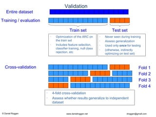 © Daniel Roggen www.danielroggen.net droggen@gmail.com
Validation
Entire dataset
Training / evaluation
Train set Test set
• Optimization of the ARC on
the train set
• Includes feature selection,
classifier training, null class
rejection, etc
• Never seen during training
• Assess generalization
• Used only once for testing
• (otherwise, indirectly
optimizing on test set)
Cross-validation Fold 1
Fold 2
Fold 3
Fold 4
• 4-fold cross-validation
• Assess whether results generalize to independent
dataset
 