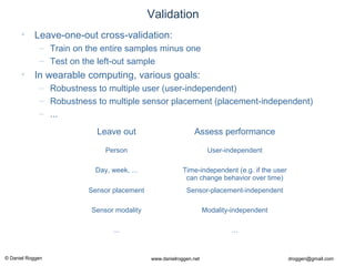 © Daniel Roggen www.danielroggen.net droggen@gmail.com
Validation
• Leave-one-out cross-validation:
– Train on the entire samples minus one
– Test on the left-out sample
• In wearable computing, various goals:
– Robustness to multiple user (user-independent)
– Robustness to multiple sensor placement (placement-independent)
– ...
Leave out Assess performance
Person User-independent
Day, week, ... Time-independent (e.g. if the user
can change behavior over time)
Sensor placement Sensor-placement-independent
Sensor modality Modality-independent
... ...
 