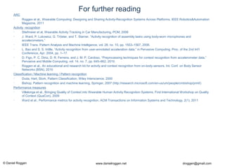 © Daniel Roggen www.danielroggen.net droggen@gmail.com
For further reading
ARC
• Roggen et al., Wearable Computing: Designing and Sharing Activity-Recognition Systems Across Platforms, IEEE Robotics&Automation
Magazine, 2011
Activity recognition
• Stiefmeier et al, Wearable Activity Tracking in Car Manufacturing, PCM, 2008
• J. Ward, P. Lukowicz, G. Tröster, and T. Starner, “Activity recognition of assembly tasks using body-worn microphones and
accelerometers,”
• IEEE Trans. Pattern Analysis and Machine Intelligence, vol. 28, no. 10, pp. 1553–1567, 2006.
• L. Bao and S. S. Intille, “Activity recognition from user-annotated acceleration data,” in Pervasive Computing: Proc. of the 2nd Int’l
Conference, Apr. 2004, pp. 1–17.
• D. Figo, P. C. Diniz, D. R. Ferreira, and J. M. P. Cardoso, “Preprocessing techniques for context recognition from accelerometer data,”
Pervasive and Mobile Computing, vol. 14, no. 7, pp. 645–662, 2010.
• Roggen et al., An educational and research kit for activity and context recognition from on-body sensors, Int. Conf. on Body Sensor
Networks (BSN), 2010
Classification / Machine learning / Pattern recognition
• Duda, Hart, Stork, Pattern Classification, Wiley Interscience, 2000
• Bishop, Pattern recognition and machine learning, Springer, 2007 (http://research.microsoft.com/en-us/um/people/cmbishop/prml/)
Performance measures
• Villalonga et al., Bringing Quality of Context into Wearable Human Activity Recognition Systems, First International Workshop on Quality
of Context (QuaCon), 2009
• Ward et al., Performance metrics for activity recognition, ACM Transactions on Information Systems and Technology, 2(1), 2011
 
