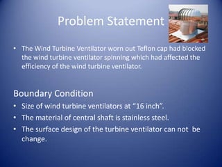 Problem Statement
• The Wind Turbine Ventilator worn out Teflon cap had blocked
the wind turbine ventilator spinning which had affected the
efficiency of the wind turbine ventilator.
Boundary Condition
• Size of wind turbine ventilators at “16 inch”.
• The material of central shaft is stainless steel.
• The surface design of the turbine ventilator can not be
change.
 
