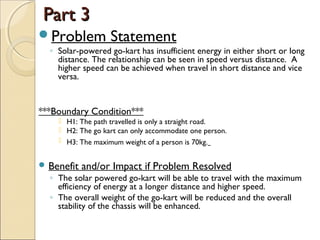 Part 3Part 3
Problem Statement
◦ Solar-powered go-kart has insufficient energy in either short or long
distance. The relationship can be seen in speed versus distance. A
higher speed can be achieved when travel in short distance and vice
versa.
***Boundary Condition***
 H1: The path travelled is only a straight road.
 H2: The go kart can only accommodate one person.
 H3: The maximum weight of a person is 70kg.
 Benefit and/or Impact if Problem Resolved
◦ The solar powered go-kart will be able to travel with the maximum
efficiency of energy at a longer distance and higher speed.
◦ The overall weight of the go-kart will be reduced and the overall
stability of the chassis will be enhanced.
 