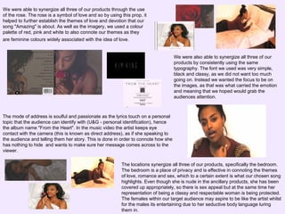 We were able to synergize all three of our products through the use
of the rose. The rose is a symbol of love and so by using this prop, it
helped to further establish the themes of love and devotion that our
song "Amazing" is about. As well as the imagery, we used a colour
palette of red, pink and white to also connote our themes as they
are feminine colours widely associated with the idea of love.

We were also able to synergize all three of our
products by consistently using the same
typography. The font we used was very simple,
black and classy, as we did not want too much
going on. Instead we wanted the focus to be on
the images, as that was what carried the emotion
and meaning that we hoped would grab the
audiences attention.

The mode of address is soulful and passionate as the lyrics touch on a personal
topic that the audience can identify with (U&G - personal identification), hence
the album name "From the Heart". In the music video the artist keeps eye
contact with the camera (this is known as direct address), as if she speaking to
the audience and telling them her story. This is done in order to connote how she
has nothing to hide and wants to make sure her message comes across to the
viewer.
The locations synergize all three of our products, specifically the bedroom.
The bedroom is a place of privacy and is effective in connoting the themes
of love, romance and sex, which to a certain extent is what our chosen song
highlights. Even though she is nude in the ancillary products, she has been
covered up appropriately, so there is sex appeal but at the same time her
representation of being a classy and respectable woman is being protected.
The females within our target audience may aspire to be like the artist whilst
for the males its entertaining due to her seductive body language luring
them in.

 