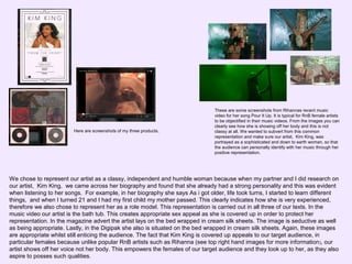 Here are screenshots of my three products.

These are some screenshots from Rihannas recent music
video for her song Pour It Up. It is typical for RnB female artists
to be objectified in their music videos. From the images you can
clearly see how she is showing off her body and this is not
classy at all. We wanted to subvert from this common
representation and make sure our artist, Kim King, was
portrayed as a sophisticated and down to earth woman, so that
the audience can personally identify with her music through her
positive representation.

We chose to represent our artist as a classy, independent and humble woman because when my partner and I did research on
our artist, Kim King, we came across her biography and found that she already had a strong personality and this was evident
when listening to her songs. For example, in her biography she says As i got older, life took turns, I started to learn different
things, and when I turned 21 and I had my first child my mother passed. This clearly indicates how she is very experienced,
therefore we also chose to represent her as a role model. This representation is carried out in all three of our texts. In the
music video our artist is the bath tub. This creates appropriate sex appeal as she is covered up in order to protect her
representation. In the magazine advert the artist lays on the bed wrapped in cream silk sheets. The image is seductive as well
as being appropriate. Lastly, in the Digipak she also is situated on the bed wrapped in cream silk sheets. Again, these images
are appropriate whilst still enticing the audience. The fact that Kim King is covered up appeals to our target audience, in
particular females because unlike popular RnB artists such as Rihanna (see top right hand images for more information ), our
artist shows off her voice not her body. This empowers the females of our target audience and they look up to her, as they also
aspire to posses such qualities.

 
