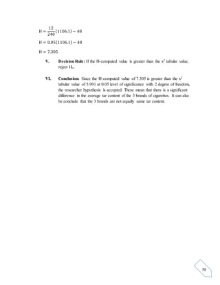 79 
H = 
12 
240 
(1106.1) − 48 
H = 0.05(1106.1) − 48 
H = 7.305 
V. Decision Rule: If the H-computed value is greater than the x2 tabular value, 
reject Ho. 
VI. Conclusion: Since the H-computed value of 7.305 is greater than the x2 
tabular value of 5.991 at 0.05 level of significance with 2 degree of freedom, 
the researcher hypothesis is accepted. These mean that there is a significant 
difference in the average tar content of the 3 brands of cigarettes. It can also 
be conclude that the 3 brands are not equally same tar content. 
 