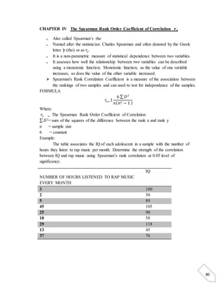 80 
CHAPTER IV The Spearman Rank Order Coefficient of Correlation 풓풔 
 Also called Spearman’s rho 
 Named after the statistician Charles Spearman and often denoted by the Greek 
letter þ (rho) or as 푟푠. 
 It is a non-parametric measure of statistical dependence between two variables. 
 It assesses how well the relationship between two variables can be described 
using a monotonic function. Monotonic function, as the value of one variable 
increases, so does the value of the other variable increased. 
 Spearman's Rank Correlation Coefficient is a measure of the association between 
the rankings of two samples and can used to test for independence of the samples. 
FORMULA 
푟푠=1 
6 Σ 퐷2 
푛(푛2 − 1 ) 
Where: 
푟푠 = The Spearman Rank Order Coefficient of Correlation 
Σ 퐷2= sum of the squares of the difference between the rank x and rank y 
n = sample size 
6 = constant 
Example: 
The table associates the IQ of each adolescent in a sample with the number of 
hours they listen to rap music per month. Determine the strength of the correlation 
between IQ and rap music using Spearman’s rank correlation at 0.05 level of 
significance. 
NUMBER OF HOURS LISTENED TO RAP MUSIC 
EVERY MONTH 
IQ 
3 100 
2 50 
5 89 
45 105 
25 90 
18 58 
29 118 
13 45 
37 76 
 