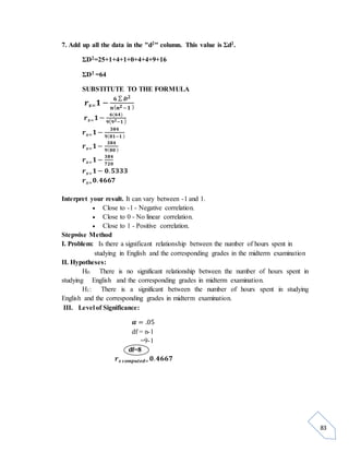 83 
7. Add up all the data in the "d2" column. This value is Σd2. 
ΣD2=25+1+4+1+0+4+4+9+16 
ΣD2 =64 
SUBSTITUTE TO THE FORMULA 
풓풔=ퟏ − ퟔ Σ 푫ퟐ 
풏(풏ퟐ −ퟏ ) 
풓풔=ퟏ − ퟔ(ퟔퟒ) 
ퟗ(ퟗퟐ−ퟏ ) 
풓풔=ퟏ − ퟑퟖퟒ 
ퟗ(ퟖퟏ−ퟏ ) 
풓풔=ퟏ − ퟑퟖퟒ 
ퟗ(ퟖퟎ ) 
풓풔=ퟏ − ퟑퟖퟒ 
ퟕퟐퟎ 
풓풔=ퟏ − ퟎ. ퟓퟑퟑퟑ 
풓풔=ퟎ. ퟒퟔퟔퟕ 
Interpret your result. It can vary between -1 and 1. 
 Close to -1 - Negative correlation. 
 Close to 0 - No linear correlation. 
 Close to 1 - Positive correlation. 
Stepwise Method 
I. Problem: Is there a significant relationship between the number of hours spent in 
studying in English and the corresponding grades in the midterm examination 
II. Hypotheses: 
H0: There is no significant relationship between the number of hours spent in 
studying English and the corresponding grades in midterm examination. 
H1: There is a significant between the number of hours spent in studying 
English and the corresponding grades in midterm examination. 
III. Level of Significance: 
휶 = .05 
df = n-1 
=9-1 
df=8 
풓풔 풄풐풎풑풖풕풆풅= ퟎ. ퟒퟔퟔퟕ 
 