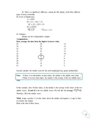 91 
H1: There is a significant difference among the fish display of the three different 
types of stores ownership. 
III. Level of Significance: 
훼 = 0.05 
푑푓 = (푐 − 1)(푟 − 1) 
푑푓 = (2 − 1)(3 − 1) 
푑푓 = (1)(2) 
푑푓 = 2 푥2 
푡푎푏푢푙푎푟 = 5.991 
IV. Statistics: 
Median test for k independent samples 
Computations: 
First, arrange the data from the highest to lowest value. 
45 
26 
38 
25 
35 
25 
35 
25 
32 
21 
30 
23 
30 
22 
29 
17 
29 
15 
27 
15 
15 
15 
12 
11 
10 
9 
9 
8 
5 
5 
Second, calculate the median score for the total sample(ignoring group membership) 
Note: If there is an odd number in data values, the median is the middle most value. 
If there is an even data values, the median is the average of the two middle-most 
value. 
In this example, have 30 data values, so the median is the average of the values of the two 
ퟐퟏ+ퟐퟑ 
middle scores. 23 and 22 is the two middle scores. We will find the average = 
ퟐ 
=22. 
Therefore, 22 is the median score. 
Third, assign a positive (+) to the values above the median and negative (-) sign to vlues 
at or below the median. 
Back to the data of three stores. 
 
