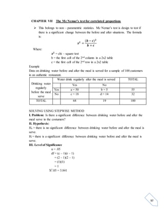 97 
CHAPTER VII The Mc Nemar’s test for correlated proportions 
 This belongs to non – paramentric statistics. Mc Nemar’s test is design to test if 
there is a significant change between the before and after situations. The formula 
is: 
풙ퟐ = 
(풃 − 풄)ퟐ 
풃 + 풄 
Where: 
풙ퟐ = chi – square test 
b = the first cell of the 2nd column in a 2x2 table 
c = the first cell of the 2nd row in a 2x2 table 
Example 
Data on drinking water before and after the meal is served for a sample of 100 customers 
in an authentic restaurant. 
Drinking water 
regularly 
before the meal 
serve 
Water drink regularly after the meal is served TOTAL 
Yes No 
Yes a = 50 b = 5 55 
No c = 18 d = 14 32 
TOTAL 68 19 100 
SOLVING USING STEPWISE METHOD 
I. Problem: Is there a significant difference between drinking water before and after the 
meal serve in the costumers? 
II. Hypothesis: 
Ho = there is no significant difference between drinking water before and after the meal is 
serve. 
Hi = there is a significant difference between drinking water before and after the meal is 
serve. 
III. Level of Significance 
α = .05 
df = (c – 1)(r – 1) 
= (2 – 1)(2 – 1) 
= (1)(1) 
= 1 
X2.05 = 3.841 
 