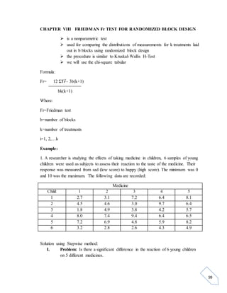99 
CHAPTER VIII FRIEDMAN Fr TEST FOR RANDOMIZED BLOCK DESIGN 
 is a nonparametric test 
 used for comparing the distributions of measurements for k treatments laid 
out in b blocks using randomized block design 
 the procedure is similar to Kruskal-Wallis H-Test 
 we will use the chi-square tabular 
Formula: 
Fr= 12 ΣTi2- 3b(k+1) 
bk(k+1) 
Where: 
Fr=Friedman test 
b=number of blocks 
k=number of treatments 
i=1, 2,…k 
Example: 
1. A researcher is studying the effects of taking medicine in children, 6 samples of young 
children were used as subjects to assess their reaction to the taste of the medicine. Their 
response was measured from sad (low score) to happy (high score). The minimum was 0 
and 10 was the maximum. The following data are recorded: 
Medicine 
Child 1 2 3 4 5 
1 2.7 3.1 7.2 6.4 8.1 
2 4.5 4.6 3.0 9.7 6.4 
3 1.8 4.9 3.8 4.2 5.7 
4 8.0 7.4 9.4 6.4 6.5 
5 7.2 6.9 4.8 5.9 8.2 
6 3.2 2.8 2.6 4.3 4.9 
Solution using Stepwise method: 
I. Problem: Is there a significant difference in the reaction of 6 young children 
on 5 different medicines. 
 