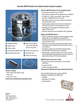 DEUTZ AG
Ottostr. 1
51149 Cologne, Germany
Phone:	 +49 (0) 221 822-0
Telefax:	+49 (0) 221 822-3525
E-Mail:	info@deutz.com
www.deutz.com
OrderNo.00312223/03/2013/VC-CM
Genuine DEUTZ pistons for the toughest loads
• 	Combustion pressure up to 160 bar
• Surrounded by gases with temperatures up to 2000°C
• At 1800 min-1
pistons and piston rings change
direction 5,284,000 times in 24 hours
• High-alloy cast iron ring insert protects first piston
ring groove from wear
• Hard anodising prevents thermal and mechanical
overload and cracks to bowl edge and crown
• Rounding-off of all edges and offsets protects
against heat cracks
• Graphite coating ensures excellent wear properties
Safety with DEUTZ pistons
• Perfect matching of all parts with the engine through
application of knowledge from latest DEUTZ
developments ensures conformity with current ex-
haust emission limits
• Perfect fit of cylinder liner, piston and piston rings
minimises noise emissions and reduces fuel and oil
consumption
• Consistent quality through DEUTZ specifications
and ISO 9001 standard ensures reliability
• Identification of correct piston with correct rings by
authorised DEUTZ representative ensures maximum
operational safety and minimal emissions
DEUTZ pistons save you money
• Reduced fuel and oil consumption, low exhaust
emissions
• Long service life
• Greater operational safety
Only genuine DEUTZ parts give optimal protection.
Genuine DEUTZ parts only in genuine DEUTZ
packaging, protected by the label with:
• hologram
• logo (glows in UV light)
• and perforation
1	 Graphite coating
2	 DEUTZ logo
3	 Piston crown
4	 Combustion chamber bowl
5	 Head land (top land)
Genuine DEUTZ pistons for liquid-cooled compact engines
6	 Groove for compres-
sion ring with high-alloy
cast iron ring insert
7	 Groove f. oil scraper ring
8	 Oil return bore
9 	 Piston pin bushing
Scope of supply
• Piston fitted with piston rings
• Piston pin
• Piston pin circlip
Saves time and prevents assembly errors.
 