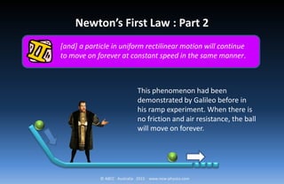© ABCC Australia 2015 www.new-physics.com
[and] a particle in uniform rectilinear motion will continue
to move on forever at constant speed in the same manner.
Newton’s First Law : Part 2
This phenomenon had been
demonstrated by Galileo before in
his ramp experiment. When there is
no friction and air resistance, the ball
will move on forever.
 