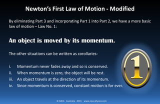 © ABCC Australia 2015 www.new-physics.com
Newton’s First Law of Motion - Modified
By eliminating Part 3 and incorporating Part 1 into Part 2, we have a more basic
law of motion – Law No. 1:
An object is moved by its momentum.
The other situations can be written as corollaries:
i. Momentum never fades away and so is conserved.
ii. When momentum is zero, the object will be rest.
iii. An object travels at the direction of its momentum.
iv. Since momentum is conserved, constant motion is for ever.
 