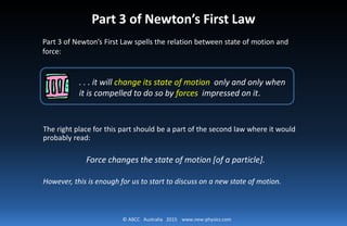 © ABCC Australia 2015 www.new-physics.com
. . . it will change its state of motion only and only when
it is compelled to do so by forces impressed on it.
Part 3 of Newton’s First Law
Part 3 of Newton’s First Law spells the relation between state of motion and
force:
The right place for this part should be a part of the second law where it would
probably read:
Force changes the state of motion [of a particle].
However, this is enough for us to start to discuss on a new state of motion.
 
