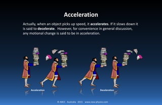 © ABCC Australia 2015 www.new-physics.com
Acceleration
Actually, when an object picks up speed, it accelerates. If it slows down it
is said to decelerate. However, for convenience in general discussion,
any motional change is said to be in acceleration.
Acceleration Deceleration
 