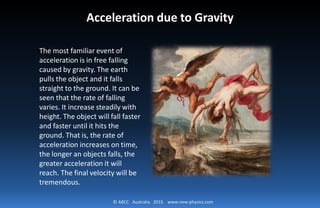 © ABCC Australia 2015 www.new-physics.com
Acceleration due to Gravity
The most familiar event of
acceleration is in free falling
caused by gravity. The earth
pulls the object and it falls
straight to the ground. It can be
seen that the rate of falling
varies. It increase steadily with
height. The object will fall faster
and faster until it hits the
ground. That is, the rate of
acceleration increases on time,
the longer an objects falls, the
greater acceleration it will
reach. The final velocity will be
tremendous.
 