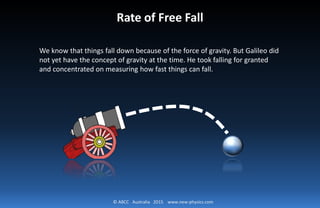 © ABCC Australia 2015 www.new-physics.com
Rate of Free Fall
We know that things fall down because of the force of gravity. But Galileo did
not yet have the concept of gravity at the time. He took falling for granted
and concentrated on measuring how fast things can fall.
 