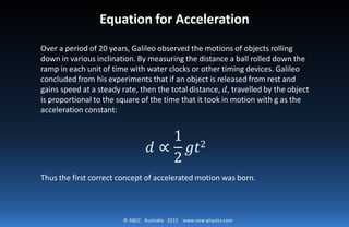 © ABCC Australia 2015 www.new-physics.com
Equation for Acceleration
Over a period of 20 years, Galileo observed the motions of objects rolling
down in various inclination. By measuring the distance a ball rolled down the
ramp in each unit of time with water clocks or other timing devices. Galileo
concluded from his experiments that if an object is released from rest and
gains speed at a steady rate, then the total distance, 𝑑𝑑, travelled by the object
is proportional to the square of the time that it took in motion with g as the
acceleration constant:
𝑑𝑑 ∝
1
2
𝑔𝑔𝑔𝑔2
Thus the first correct concept of accelerated motion was born.
 