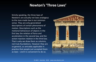 © ABCC Australia 2015 www.new-physics.com
Newton’s ‘Three Laws’
Strictly speaking, the three laws of
Newton’s are actually not laws analogous
to the man-made law in our common
sense. They are only generalized
descriptions of certain phenomena of
motion. Descriptions such as the
motional behaviours of objects in the
first law, the relation of force and
acceleration in the second law, and the
action-reaction relation in the third law.
That is why we draw them as columns,
not truly foundations. However they are
so general, so amicably applicable in
practice that people just accepted them
as laws – and it is convenient to do so.
 