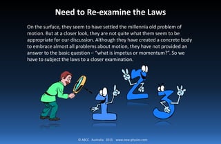 © ABCC Australia 2015 www.new-physics.com
Need to Re-examine the Laws
On the surface, they seem to have settled the millennia old problem of
motion. But at a closer look, they are not quite what them seem to be
appropriate for our discussion. Although they have created a concrete body
to embrace almost all problems about motion, they have not provided an
answer to the basic question – “what is impetus or momentum?”. So we
have to subject the laws to a closer examination.
 