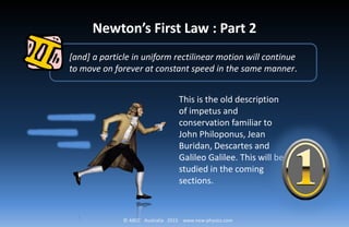 © ABCC Australia 2015 www.new-physics.com
[and] a particle in uniform rectilinear motion will continue
to move on forever at constant speed in the same manner.
Newton’s First Law : Part 2
This is the old description
of impetus and
conservation familiar to
John Philoponus, Jean
Buridan, Descartes and
Galileo Galilee. This will be
studied in the coming
sections.
 