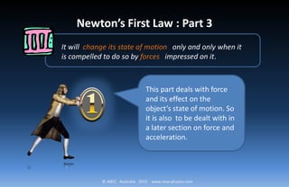 © ABCC Australia 2015 www.new-physics.com
Newton’s First Law : Part 3
It will change its state of motion only and only when it
is compelled to do so by forces impressed on it.
This part deals with force
and its effect on the
object’s state of motion. So
it is also to be dealt with in
a later section on force and
acceleration.
 