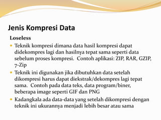Jenis Kompresi Data
Loseless
 Teknik kompresi dimana data hasil kompresi dapat
didekompres lagi dan hasilnya tepat sama seperti data
sebelum proses kompresi. Contoh aplikasi: ZIP, RAR, GZIP,
7-Zip
 Teknik ini digunakan jika dibutuhkan data setelah
dikompresi harus dapat diekstrak/dekompres lagi tepat
sama. Contoh pada data teks, data program/biner,
beberapa image seperti GIF dan PNG
 Kadangkala ada data-data yang setelah dikompresi dengan
teknik ini ukurannya menjadi lebih besar atau sama
 