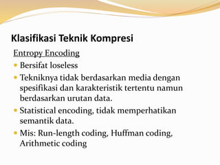 Klasifikasi Teknik Kompresi
Entropy Encoding
 Bersifat loseless
 Tekniknya tidak berdasarkan media dengan
spesifikasi dan karakteristik tertentu namun
berdasarkan urutan data.
 Statistical encoding, tidak memperhatikan
semantik data.
 Mis: Run-length coding, Huffman coding,
Arithmetic coding
 