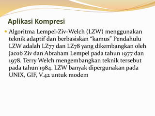 Aplikasi Kompresi
 Algoritma Lempel-Ziv-Welch (LZW) menggunakan
teknik adaptif dan berbasiskan “kamus” Pendahulu
LZW adalah LZ77 dan LZ78 yang dikembangkan oleh
Jacob Ziv dan Abraham Lempel pada tahun 1977 dan
1978. Terry Welch mengembangkan teknik tersebut
pada tahun 1984. LZW banyak dipergunakan pada
UNIX, GIF, V.42 untuk modem
 