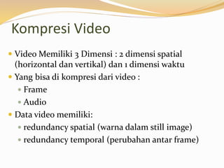 Kompresi Video
 Video Memiliki 3 Dimensi : 2 dimensi spatial
(horizontal dan vertikal) dan 1 dimensi waktu
 Yang bisa di kompresi dari video :
 Frame
 Audio
 Data video memiliki:
 redundancy spatial (warna dalam still image)
 redundancy temporal (perubahan antar frame)
 