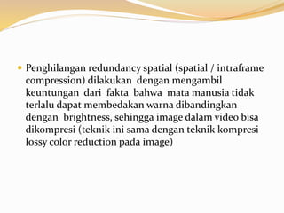  Penghilangan redundancy spatial (spatial / intraframe
compression) dilakukan dengan mengambil
keuntungan dari fakta bahwa mata manusia tidak
terlalu dapat membedakan warna dibandingkan
dengan brightness, sehingga image dalam video bisa
dikompresi (teknik ini sama dengan teknik kompresi
lossy color reduction pada image)
 